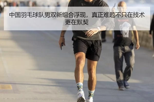 中国羽毛球队男双新组合浮现，真正难题不只在技术更在默契